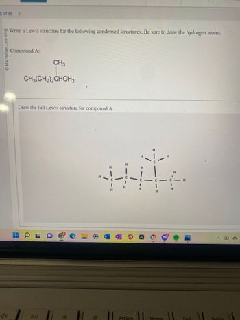 1 of 38 >
Macmillan Learning
(1)
Write a Lewis structure for the following condensed structures. Be sure to draw the hydrogen atoms.
Compound A:
▬
7
CH3
CH3(CH2)2CHCH3
Draw the full Lewis structure for compound A.
DII
H
H
H
C
H
Prisen
H
H
B
Home
H
C-H
H
11
End
Palin