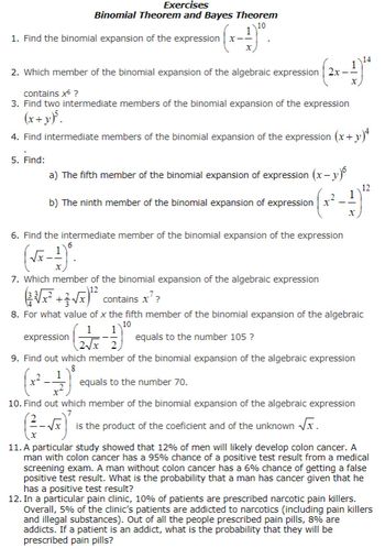 Exercises
Binomial Theorem and Bayes Theorem
10
^{(x-1)²⁰.
1. Find the binomial expansion of the expression x-
2. Which member of the binomial expansion of the algebraic expression 2x-
contains x* ?
3. Find two intermediate members of the binomial expansion of the expression
(x+y)³.
4. Find intermediate members of the binomial expansion of the expression (x+y)+
5. Find:
a) The fifth member of the binomial expansion of expression (x−y)
1
b) The ninth member of the binomial expansion of expression x²
6. Find the intermediate member of the binomial expansion of the expression
(√x-1).
X
7. Which member of the binomial expansion of the algebraic expression
12
14
X
12
(√²+√x¹² contains x²?
8. For what value of x the fifth member of the binomial expansion of the algebraic
10
1 1
expression
equals to the number 105 ?
2√x 2
9. Find out which member of the binomial expansion of the algebraic expression
8
1
(x²-
equals to the number 70.
10. Find out which member of the binomial expansion of the algebraic expression
is the product of the coeficient and of the unknown √x.
11. A particular study showed that 12% of men will likely develop colon cancer. A
man with colon cancer has a 95% chance of a positive test result from a medical
screening exam. A man without colon cancer has a 6% chance of getting a false
positive test result. What is the probability that a man has cancer given that he
has a positive test result?
12. In a particular pain clinic, 10% of patients are prescribed narcotic pain killers.
Overall, 5% of the clinic's patients are addicted to narcotics (including pain killers
and illegal substances). Out of all the people prescribed pain pills, 8% are
addicts. If a patient is an addict, what is the probability that they will be
prescribed pain pills?