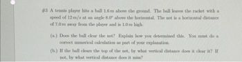 #3 A tennis player hits a ball 1.6 m above the ground. The ball leaves the racket with a
speed of 12 m/s at an angle 8.0° above the horizontal. The net is a horizontal distance
of 7.0 m away from the player and is 1.0 m high.
(n.) Does the ball clear the net? Explain how you determined this. You must do a
correct numerical calculation as part of your explanation.
(b.) If the ball clears the top of the net, by what vertical distance does it clear it? If
not, by what vertical distance does it miss?