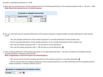 Consider a population proportion p = 0.20.
a. What are the expected value and the standard error for the sampling distribution of the sample proportion with n = 20 and n = 58?
Note: Round the standard error to 4 decimal places.
Answer is complete and correct.
n
Expected value
Standard error
20
58
0.20
0.20
0.0894
0.0525
b. Can you conclude that the sampling distribution of the sample proportion is approximately normally distributed for both sample
sizes?
Yes, the sampling distribution of the sample proportion is normally distributed for both sample sizes.
No, the sampling distribution of the sample proportion is not normally distributed for either sample size.
No, only the sample proportion with n = 20 will have a normal distribution.
No, only the sample proportion with n = 58 will have a normal distribution.
c. If the sampling distribution of the sample proportion is normally distributed with n = 20, then calculate the probability that the
sample proportion is between 0.18 and 0.20.
Note: If appropriate, round final answer to 4 decimal places.
We cannot assume that the sampling distribution of the sample proportion is normally distributed.
We can assume that the sampling distribution of the sample proportion is normally distributed and the probability that the
sample proportion is between 0.18 and 0.20 is
Answer is complete but not entirely correct.
Probability
0.0871