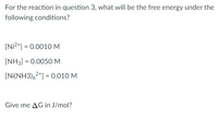 For the reaction in question 3, what will be the free energy under the
following conditions?
[Ni2*] = 0.0010M
[NH3] = 0.0050 M
[Ni(NH3),2*] = 0.010 M
Give me AG in J/mol?
