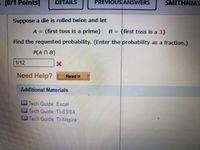 [0/1 Points]
DETAILS
PREVIOUS ANSWERS
SMITHNM1
Suppose a die is rolled twice and let
A = {first toss is a prime}
B = {first toss is a 3}
Find the requested probability. (Enter the probability as a fraction.)
P(AN B)
1/12
Need Help?
Read It
Additional Materials
Tech Guide: Excel
Tech Guide TI-83/84
Tech Guide TI-Nspire
