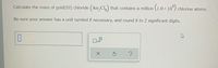 Calculate the mass of gold(III) chloride (Au, Cl,) that contains a million (1.0 x 10°) chlorine atoms.
Be sure your answer has a unit symbol if necessary, and round it to 2 significant digits.
