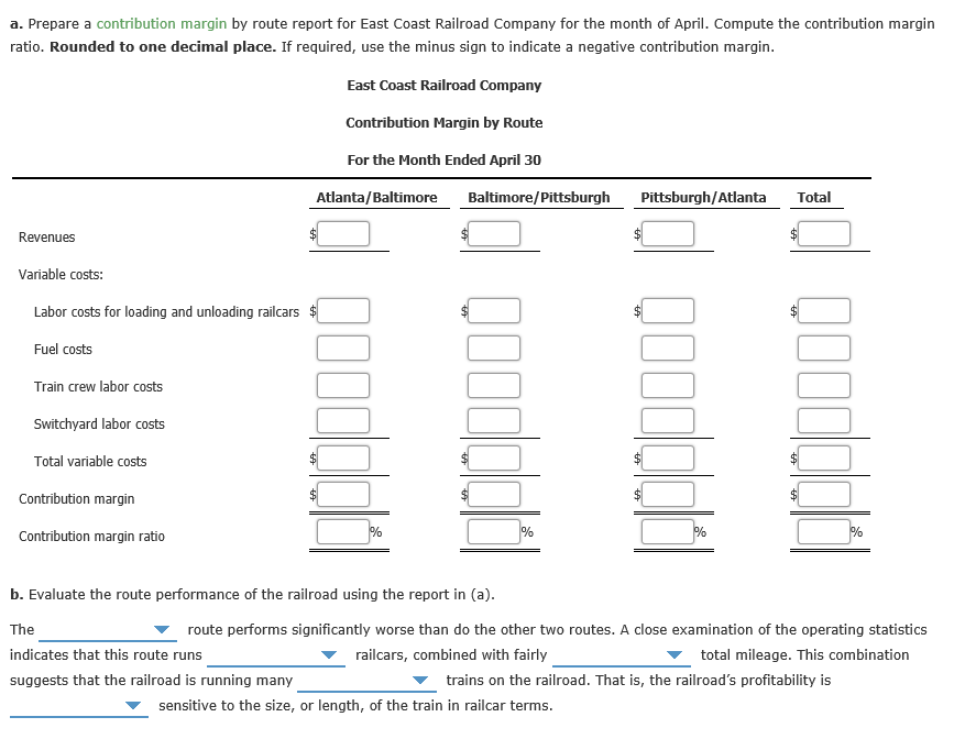 a. Prepare a contribution margin by route report for East Coast Railroad Company for the month of April. Compute the contribution margin
ratio. Rounded to one decimal place. If required, use the minus sign to indicate a negative contribution margin.
East Coast Railroad Company
Contribution Margin by Route
For the Month Ended April 30
Atlanta/Baltimore
Baltimore/Pittsburgh
Pittsburgh/Atlanta
Total
Revenues
Variable costs:
Labor costs for loading and unloading railcars $
Fuel costs
Train crew labor costs
Switchyard labor costs
Total variable costs
Contribution margin
%
Contribution margin ratio
b. Evaluate the route performance of the railroad using the report in (a).
The
route performs significantly worse than do the other two routes. A close examination of the operating statistics
indicates that this route runs
railcars, combined with fairly
total mileage. This combination
suggests that the railroad is running many
trains on the railroad. That is, the railroad's profitability is
sensitive to the size, or length, of the train in railcar terms.
QOodddi
