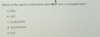 Which of the species listed below does NOT have a conjugate base?
O a. NH4*
b. LICI
C. C2H5COOH
d. CH2CICOOH
e. H2S

