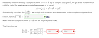 Pleasantly, when we multiply a complex number z = a + bi by its complex conjugate z, we get a real number which
might be called the quadrance or modulus squared of z, namely
zz = Q (2) = a² +6² = |z|2.
So to simplify a quotient like
1+4 i
5-3 i'
we multiply both numerator and denominator by the complex conjugate of the
bottom, namely 5 – 3 i :
5+3*1
Note: enter the complex number a + ib use the Maple syntax a+b*I.
This then gives us
(1+4 i)(5–3 i)
1+4i
5-3 i
-734
+i| 2334
|
(5–3 i)(5–3 i)
