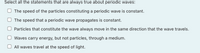 Select all the statements that are always true about periodic waves:
The speed of the particles constituting a periodic wave is constant.
The speed that a periodic wave propagates is constant.
Particles that constitute the wave always move in the same direction that the wave travels.
Waves carry energy, but not particles, through a medium.
All waves travel at the speed of light.
