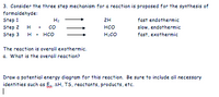 3. Consider the three step mechanism for a reaction is proposed for the synthesis of
formaldehyde:
Step 1
Step 2 H
Step 3
H2
2H
fast endothermic
Co
нсо
slow, endothermic
H• HCO
H2CO
fast, exothermic
The reaction is overall exothermic.
a. What is the overall reaction?
Draw a potential energy diagram for this reaction. Be sure to include all necessary
identities such as Ea, AH, TS, reactants, products, etc.
