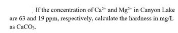 If the concentration of Ca²+ and Mg2+ in Canyon Lake
are 63 and 19 ppm, respectively, calculate the hardness in mg/L
as CaCO3.