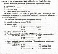 Exercise 6: Job Order Costing- Journal Entries and Simple Cost Sheet
Based on the following information. you are required to prepare the following:
a. Journal entries-
b. T-account for work in process
c. Simple cost sheets
d. Proof of work in process inventory. end
The Reuben Appliances Corp. started its operations in 200B. It uses the job order
costing method and has adopted the voucher system to effectively control the flowof resources.
inventories and payables.
The transactions for the first quarter of the year are as follows:
1) Materials purchases on account. P 50.000
2) Materials issued:
Job Order No. B-001
B-002.,
B-003.
P 7,500
13,000
6.250
3) Indirect materials issucd. P 5.250
4) Payroll charges include indirect labor of F7.800. Dircct labor costs are as follows:
Job Order No. B-001..
B-002..
P 5,300
8,000
B-003...
4,750
5) Factory overbead is charged to production at P3 per machine hour. Machine hours
utilized are as follows:
Job Order No. B-001...
B-002...
1,200 machine hours
2.050 machi.c hours
1.400 machine hours
B-003,
