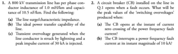 1. A 800 kV transmission line has per phase con-
ductor inductance of 1.0 mH/km and capaci-
tance of 10.5 nF/km. Find the following:
(a) The line surge/characteristic impedance.
(b) The ideal power transfer capability of the
line.
(c) Transient overvoltage generated when the
line conductor is struck by lightning and a
peak impulse current of 30 kA is injected.
2. A circuit breaker (CB) installed on the line in
Q.1 opens when a fault occurs. What will be
the peak values of the 'switching overvoltages'
produced when:
(a) The CB opens at the instant of current
zero crossing of the power frequency fault
current?
(b) The CB interrupts a power frequency fault
current at its instant magnitude of 10 kA?