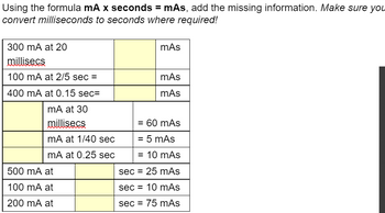 Using the formula mA x seconds = mAs, add the missing information. Make sure you
convert milliseconds to seconds where required!
300 mA at 20
millisecs
100 mA at 2/5 sec =
400 mA at 0.15 sec=
mA at 30
millisecs
mA at 1/40 sec
mA at 0.25 sec
500 mA at
100 mA at
200 mA at
mAs
mAs
mAs
= 60 mAs
= 5 mAs
= 10 mAs
sec = 25 mAs
sec 10 mAs
sec = 75 mAs