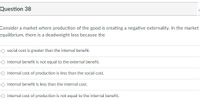 Question 38
Consider a market where production of the good is creating a negative externality. In the market
equilibrium, there is a deadweight loss because the
O social cost is greater than the internal benefit.
O internal benefit is not equal to the external benefit.
O internal cost of production is less than the social cost.
O internal benefit is less than the internal cost.
O internal cost of production is not equal to the internal benefit.
