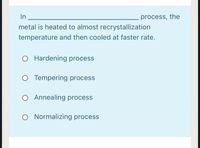 In
process, the
metal is heated to almost recrystallization
temperature and then cooled at faster rate.
O Hardening process
O Tempering process
O Annealing process
O Normalizing process
