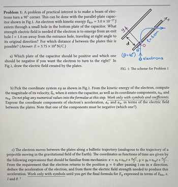 Problem 1: A problem of practical interest is to make a beam of elec-
trons turn a 90° corner. This can be done with the parallel-plate capac-
itor shown in Fig.1. An electron with kinetic energy Ekin = 3.0 × 10-¹7 J
enters through a small hole in the bottom plate of the capacitor. What
strength electric field is needed if the electron is to emerge from an exit
hole l = 1.0 cm away from the entrance hole, traveling at right angle to
its original direction? For which distance d between the plates this is
possible? (Answer: E = 3.75 x 104 N/C.)
ул
d
a) Which plate of the capacitor should be positive and which one (@=45°)
should be negative if you want the electron to turn to the right? In
Fig.1, draw the electric field created by the plates.
1
мој =у 0,
electrons
FIG. 1: The scheme for Problem 1
b) Pick the coordinate system xy as shown in Fig.1. From the kinetic energy of the electron, compute
the magnitude of its velocity, 7o, when it enters the capacitor, as well as its coordinate components, vox and
Voy. Do not plug any numerical values into the formulae at this step. Work only with symbols and coefficients.
Express the coordinate components of electron's acceleration, ax and ay, in terms of the electric field
between the plates. Note that one of the components must be negative (which one?).
2
2
c) The electron moves between the plates along a ballistic trajectory (analogous to the trajectory of a
projectile moving in the gravitational field of the Earth). The coordinates as functions of time are given by
the following expressions that should be familiar from mechanics: x = xo +Voxt + ªxt², y = yo +Voyt +
ayt²
From the requirement that the electron returns to the position y = 0 after passing 1 cm in x direction,
deduce the acceleration of the electron, and from there the electric field strength needed to produce this
acceleration. Work only with symbols until you get the final formula for Ey expressed in terms of Ekin, e,
I and 0.¹