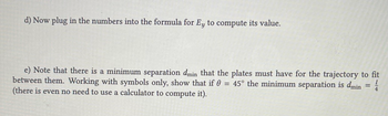 d) Now plug in the numbers into the formula for Ey to compute its value.
e) Note that there is a minimum separation dmin that the plates must have for the trajectory to fit
between them. Working with symbols only, show that if 0 = 45° the minimum separation is dmin
(there is even no need to use a calculator to compute it).
=