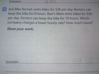 Solution:
250
6 Ace Bike Rentals rents bikes for $28 per day. Renters can
keep the bike for 8 hours. Bart's Bikes rents bikes for $30
per day. Renters can keep the bike for 10 hours. Which
company charges a lower hourly rate? How much lower?
Show your work.
Solution:
