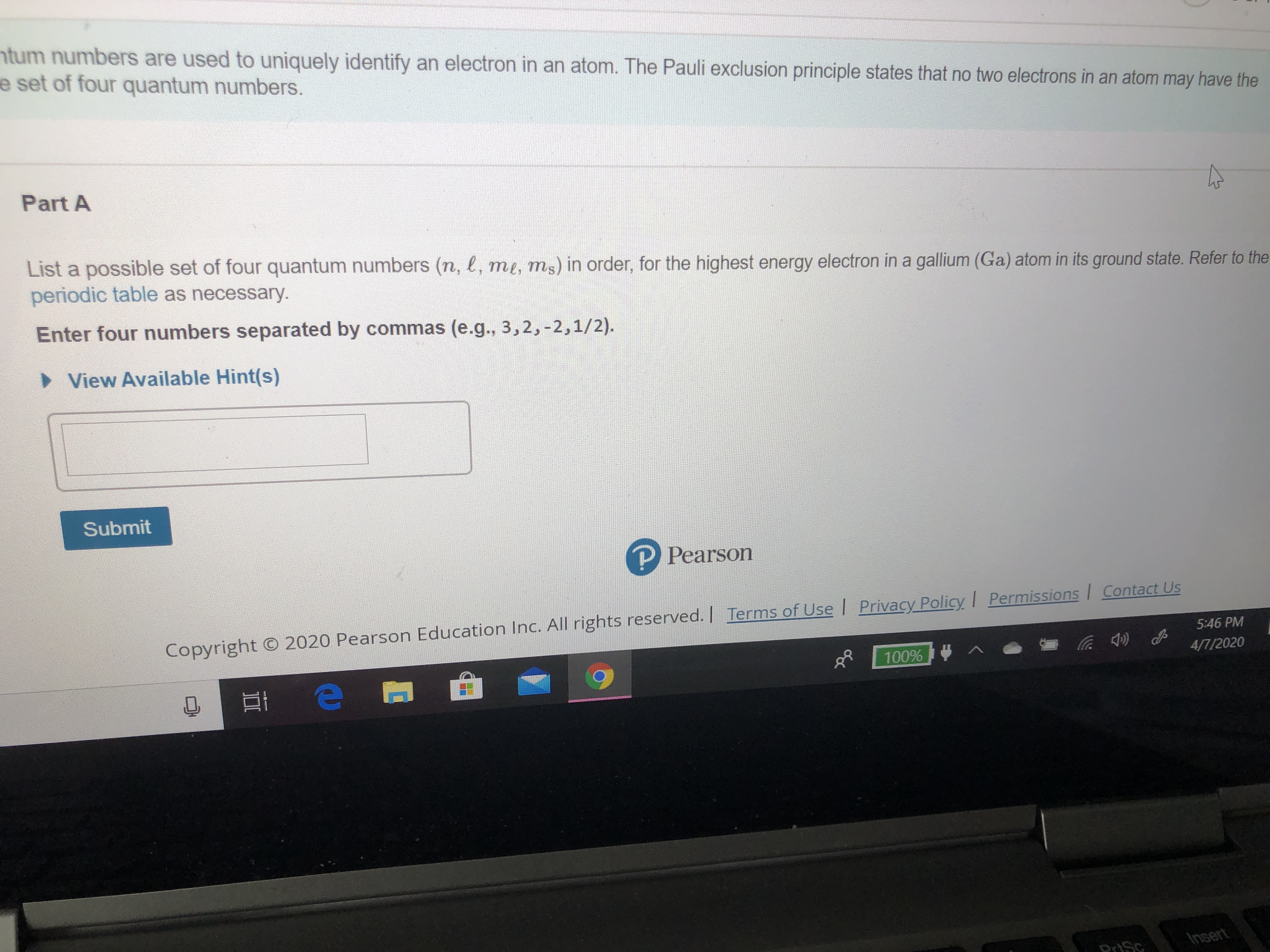 ntum numbers are used to uniquely identify an electron in an atom. The Pauli exclusion principle states that no two electrons in an atom may have the
e set of four quantum numbers.
Part A
List a possible set of four quantum numbers (n, l, me, ms) in order, for the highest energy electron in a gallium (Ga) atom in its ground state. Refer to the
periodic table as necessary.
Enter four numbers separated by commas (e.g., 3,2,-2,1/2).
> View Available Hint(s)
Submit
P Pearson
Copyright © 2020 Pearson Education Inc. All rights reserved. | Terms of Use | Privacy Policy Permissions | Contact Us
5:46 PM
100%
4/7/2020
DriSc
Insert
