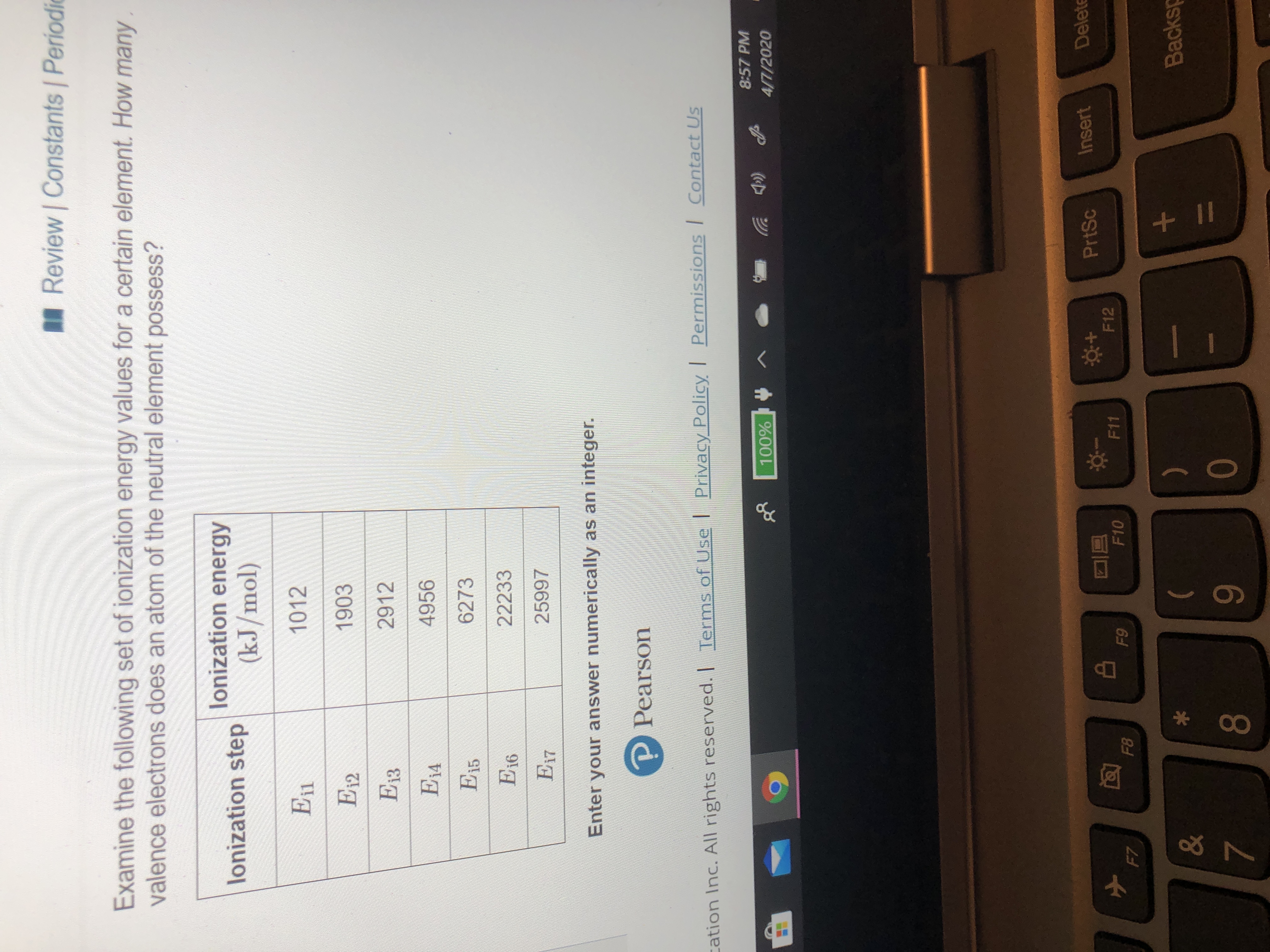 A Review Constants Periodic
Examine the following set of ionization energy values for a certain element. How many
valence electrons does an atom of the neutral element possess?
lonization energy
lonization step
(kJ/mol)
En
1012
E12
1903
Ез
2912
E14
4956
|E15
6273
E16
22233
|E17
25997
Enter your answer numerically as an integer.
Pearson
cation Inc. All rights reserved. I Terms of Use | Privacy Policy Permissions Contact Us
8:57 PM
100%
4/7/2020
PrtSc
Insert
Delete
F12
F10
F11
F8
F9
F7
Backsp
&
7
80
9
+II
