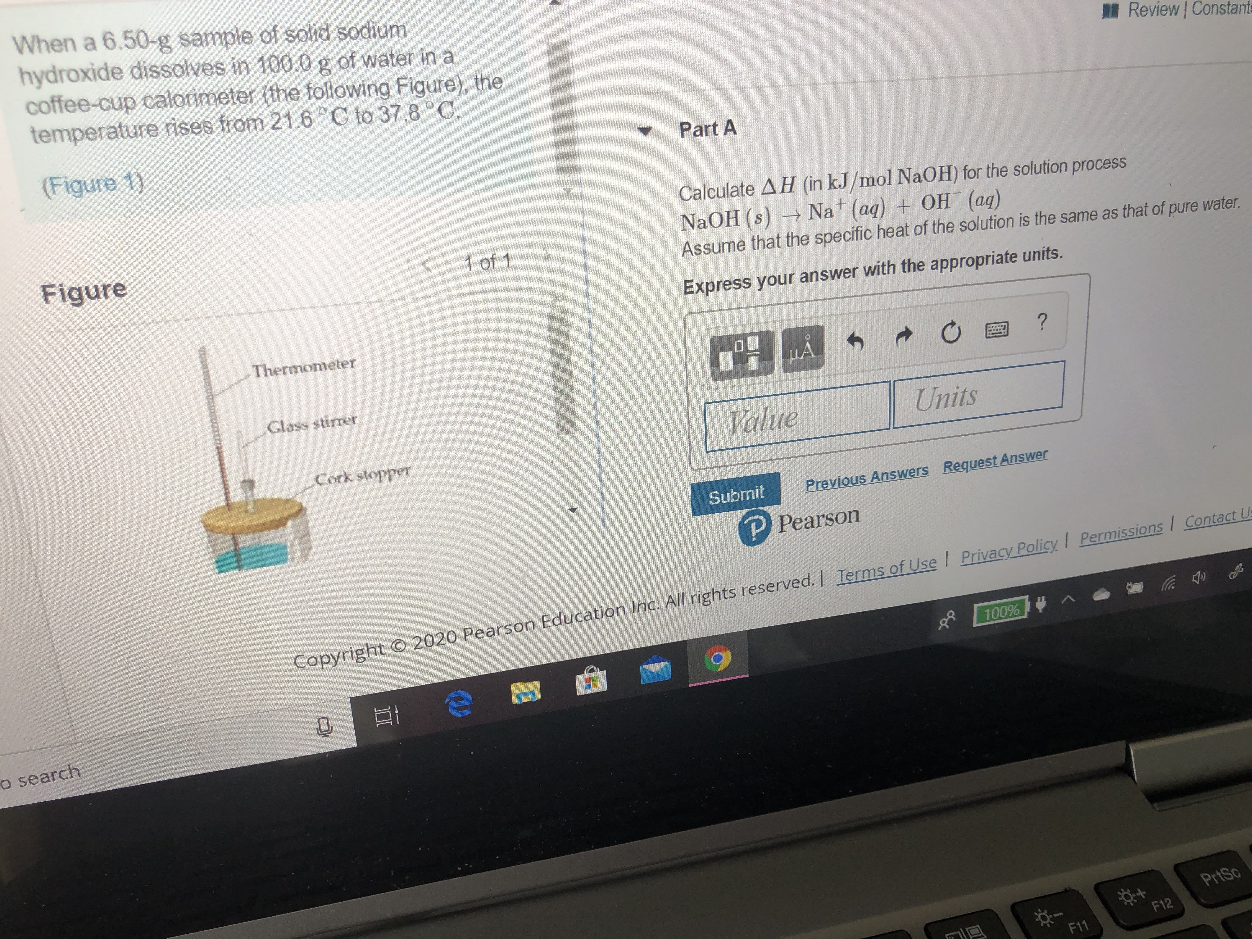 When a 6.50-g sample of solid sodium
hydroxide dissolves in 100.0 g of water in a
coffee-cup calorimeter (the following Figure), the
temperature rises from 21.6°C to 37.8 °C.
Review Constants
(Figure 1)
Part A
Calculate AH (in kJ/mol NaOH) for the solution process
NaOH (s) Na (aq) + OH (aq)
Assume that the specific heat of the solution is the same as that of pure water.
Figure
< 1 of 1
Express your answer with the appropriate units.
Thermometer
?
Glass stirrer
Value
Units
Cork stopper
Submit
Previous Answers Request Answer
P Pearson
s
C Privacy Policy I Permissions / Contact Us
Copyright © 2020 Pearson Education Inc. All rights reserved. | Terms of Use
100% ^
o search
PrtSc
F12
F11
