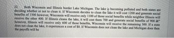 22. Both Wisconsin and Illinois border Lake Michigan. The lake is becoming polluted and both states are
deciding whether or not to clean it. If Wisconsin decides to clean the fake it will cost 1200 and generate social
benefits of 1500 however, Wisconsin will receive only 1100 of those social benefits while neighbor Illinois will
receive the other 400. If Illinois cleans the lake, it will cost them 700 and generate social benefits of 900 â€"
however, Illinois will receive only 600 of those benefits, Wisconsin will receive the remaining 300. If a state
does not clean the lake, it experiences a cost of $0. If Wisconsin does not clean the lake and Michigan does then
the payoffs will be