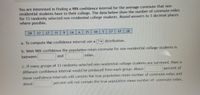 You are interested in finding a 98% confidence interval for the average commute that non-
residential students have to their college. The data below show the number of commute miles
for 13 randomly selected non-residential college students. Round answers to 3 decimal places
where possible.
24
27
27
11
6.
14
6.
15
18
27
17
28
a. To compute the confidence interval use a ? v distribution.
b. With 98% confidence the population mean commute for non-residential college students is
between
and
miles.
c. If many groups of 13 randomly selected non-residential college students are surveyed, then a
different confidence interval would be produced from each group. About
percent of
these confidence intervals will contain the true population mean number of commute miles and
about
percent will not contain the true population mean number of commute miles.
