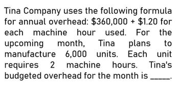 Tina Company uses the following formula
for annual overhead: $360,000 + $1.20 for
each machine hour used. For the
upcoming month, Tina plans to
manufacture 6,000 units. Each unit
requires 2 machine hours. Tina's
budgeted overhead for the month is