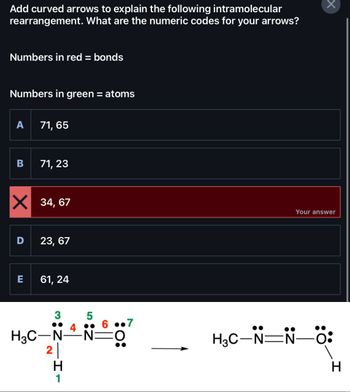 Add curved arrows to explain the following intramolecular
rearrangement. What are the numeric codes for your arrows?
Numbers in red = bonds
Numbers in green = atoms
A
B
D
71, 65
X 34,67
E
71, 23
23, 67
61, 24
3
H3C-N
2
H
1
5
4.
6.7
·N=O
Your answer
N—Ö:
H₂C–N=N-
H