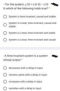 - For the system, y (t) = x (t-5) – x (3-
t) which of the following holds true? *
System is time-invariant, causal and stable
System is Linear, time-invariant, causal and
stable
System is Linear, time-invariant and stable
System is Linear, time-invariant and causal
-A time invariant system is a system
whose output *
O decreases with a delay in input
remains same with a delay in input
O increases with a delay in input
O vanishes with a delay in input
