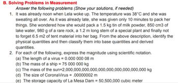 B. Solving Problems in Measurement
Answer the following problems (Show your solutions, if needed)
1. It was already noon when Lela woke up. The temperature was 38°C and she was
sweating all over. As it was already late, she was given only 10 minutes to pack her
things. She wondered how she would pack a 1.5 kg tin of milk powder, 850 cm3 of
lake water, 980 g of a rare rock, a 1.2 m long stem of a special plant and finally not
to forget 6.5 m2 of tent material into her bag. From the above description, identify the
physical quantities and then classify them into base quantities and derived
quantities.
2. For each of the following, express the magnitude using scientific notation.
(a) The length of a virus = 0.000 000 08 m
(b) The mass of a ship = 75 000 000 kg
(c) The mass of the sun-2,000,000,000,000,000,000,000,000,000,000 kg
(d) The size of CoronaVirus = .00000002 m
(e) The storage capacity of La Mesa Dam = 50,500,000 cubic meter