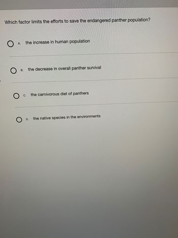 Which factor limits the efforts to save the endangered panther population?
O
A.
B.
the increase in human population
C.
the decrease in overall panther survival
D.
the carnivorous diet of panthers
the native species in the environments