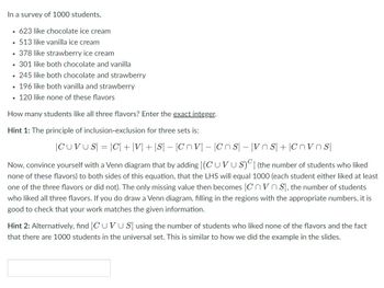 In a survey of 1000 students,
.623 like chocolate ice cream
513 like vanilla ice cream
• 378 like strawberry ice cream
. 301 like both chocolate and vanilla
.
• 245 like both chocolate and strawberry
. 196 like both vanilla and strawberry
120 like none of these flavors
How many students like all three flavors? Enter the exact integer.
Hint 1: The principle of inclusion-exclusion for three sets is:
|CUVUS| = |C| + |V| + |S| - |Cnv|-|CnS - VnS+Cnvs
Now, convince yourself with a Venn diagram that by adding (CUVUS) (the number of students who liked
none of these flavors) to both sides of this equation, that the LHS will equal 1000 (each student either liked at least
one of the three flavors or did not). The only missing value then becomes |CVS), the number of students
who liked all three flavors. If you do draw a Venn diagram, filling in the regions with the appropriate numbers, it is
good to check that your work matches the given information.
Hint 2: Alternatively, find CUVUS using the number of students who liked none of the flavors and the fact
that there are 1000 students in the universal set. This is similar to how we did the example in the slides.