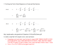 5. Use the given Taylor Series Expansion on Cosine and Sine function
cos z
4!
El-1)"
(2n)!
sin z
%3D
3!
5!
z2n+1
E(-1)(n-1)
* E(-1)"
(2n – 1)!
(2n + 1)!
n=1
http://people.math.sc.edu' girardi m142 handouts/10sTaylorPolySeries.pdf
to create a script that will compute cos(x), sin(x) and tan(x).
• Computing cos(x) and sin(x) must be done by using LOOP! THESE COMPUTATION
MUST BE DONE within USER DEFINED FUNCTIONS. THEN, RETURN THESE
VALUES TO main() in order to display cos(x), sin(x) and tan(x) which is sin(x) / cos(x).
• Use n= 50 or WAY LESS for the upper bound of n!
%3D
+
