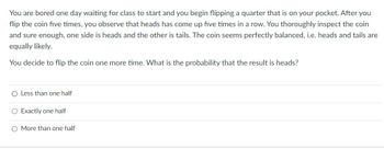 You are bored one day waiting for class to start and you begin flipping a quarter that is on your pocket. After you
flip the coin five times, you observe that heads has come up five times in a row. You thoroughly inspect the coin
and sure enough, one side is heads and the other is tails. The coin seems perfectly balanced, i.e. heads and tails are
equally likely.
You decide to flip the coin one more time. What is the probability that the result is heads?
O Less than one half
O Exactly one half
O More than one half