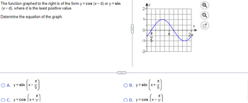 The function graphed to the right is of the form y = cos (x-d) or y = sin
(x-d), where d is the least positive value.
Determine the equation of the graph.
(x-7)
s (x + ²)
O A. y sin x-
OC. y = cos x+
C
2-
1.
-1-
Ņ
O B. y = sin
I
+60
x
K 5
O D. y = cos |x-
π
s(x - ²)
I
X
2π
Q
Q
M