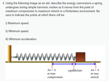 4. Using the following image as an aid, describe the energy conversions a spring
undergoes during simple harmonic motion as it moves from the point of
maximum compression to maximum stretch in a frictionless environment. Be
sure to indicate the points at which there will be:
i) Maximum speed.
ii) Minimum speed.
iii) Minimum acceleration.
wwwwwwwwwww.
Ax = A
at max
compression
equilibrium
Ax = A
at max
stretch