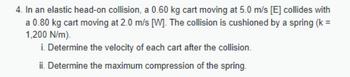 4. In an elastic head-on collision, a 0.60 kg cart moving at 5.0 m/s [E] collides with
a 0.80 kg cart moving at 2.0 m/s [W]. The collision is cushioned by a spring (k =
1,200 N/m).
i. Determine the velocity of each cart after the collision.
ii. Determine the maximum compression of the spring.