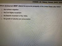 2100320 US History_Honors_Gr912_QC3
Which development BEST reflects the economic prosperity of the United States after WWII?
o the northern migration
o the Civil Rights movement
o the Beatnik movement of the 1950s
o the growth of suburbs and consumerism
