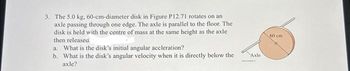 3. The 5.0 kg, 60-cm-diameter disk in Figure P12.71 rotates on an
axle passing through one edge. The axle is parallel to the floor. The
disk is held with the centre of mass at the same height as the axle
then released.
a. What is the disk's initial angular aceleration?
b. What is the disk's angular velocity when it is directly below the
axle?
Axle
60 cm