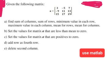 Given the following matrix:
3
-5 7
a= -9 11 13
17 191
15
a) find sum of columns, sum of rows, minimum value in each row,
maximum value in each column, mean for rows, mean for columns.
b) Set the values for matrix a that are less than mean to zero.
c) Set the values for matrix a that are positives to zero.
d) add row as fourth row.
e) delete second column.
use matlab