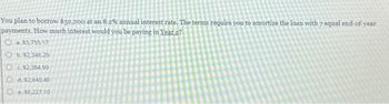 You plan to borrow $32,200 at an 8.2% annual interest rate. The terms require you to amortize the loan with 7 equal end-of-year
payments. How much interest would you be paying in Year 2?
Oa. $5,755.17
Ob. $2,346.29
$2,384.99
Od. $2,640.40
O$6,227.10