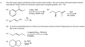 4.
Give the major organic product(s) of the reactions shown below. Be sure to show all stereoisomers formed,
and indicate which isomers are formed in equal and in unequal quantities. (D = ²H)
(a)
(e)
Ph
(f)
Ph
1) BH3, THF
2) H₂O₂, NaOH, H₂O
Br₂
(d) It can be assumed that part (c) is done in an inert (non-reactive) solvent. Repeat part (c), but now assume
that water is present.
1) Hg(O₂CCH3)2, THF/H₂O
2) NaBD4
(b)
H₂, Pd/C
EtOH
H₂O
cat. H₂SO4