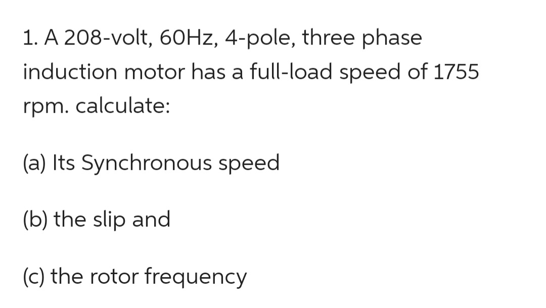 1. A 208-volt, 60Hz, 4-pole, three phase
induction motor has a full-load speed of 1755
rpm. calculate:
(a) Its Synchronous speed
(b) the slip and
(c) the rotor frequency