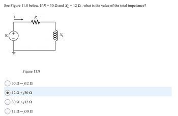 See Figure 11.8 below. If R = 30 2 and XL = 12 £2, what is the value of the total impedance?
+
R
ww
0000
Figure 11.8
30 Ω - j12 Ω
12 Ω + j30 Ω
30 Ω + j12 Ω
12 Ω - j30 Ω
XL