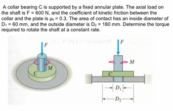 A collar bearing C is supported by a fixed annular plate. The axial load on
the shaft is F = 600 N, and the coefficient of kinetic friction between the
collar and the plate is μ = 0.3. The area of contact has an inside diameter of
D₁ = 60 mm, and the outside diameter is D₂ = 180 mm. Determine the torque
required to rotate the shaft at a constant rate.
C
F
M
C
F
D₁ -
D₂
M