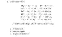 2. Use the data below:
Mg2+ + 2e- 2 Mg
E° = - 2.37 volts
Zn²+ + 2e- = Zn
E® = - 0.76 volts
Fe2+ + 2e- 2 Fe
EJ = - 0.44 volts
Pb2+ + 2e- 2 Pb
Eo = - 0.13 volts
Cu²+ + 2e- 2 Cu
E° = + 0.34 volts
Ag+ + e- = Ag
E° = + 0.80 volts
to find the cell voltage, Ee-cell, for the cells involving:
a. iron and lead
b. zinc and copper
c. magnesium and silver
