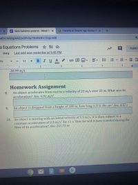 # Homework Assignment

8. An object accelerates from rest to a velocity of 22 m/s over 35 m. What was its acceleration? **Ans: 6.91 m/s²**

9. An object is dropped from a height of 100 m, how long is it in the air? **Ans: 4.52 s**

10. An object is moving with an initial velocity of 5.5 m/s. It is then subject to a constant acceleration of 2.5 m/s² for 11 s. How far will it have traveled during the time of its acceleration? **Ans: 211.75 m**