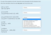 For each of the equations on the left, choose the correct description from the dropdown menu
Note: Each description should be used only once, and not all will be used.
3x-y-z=2
Choose...
6х-2у-2z%3D4
x+y+z=5
Choose..
I(x,y,z)= (0,0,1)+n(1,1,2), n E R
|(x,y,z)= (0,0,1)+t(-1,0,3), tE R
|(x,y,z)= (-1,0,5)+ k(1,0,– 3), k € R
Choose...
Choose...
Parametric equations of a plane
Two distinct parallel lines
x= 3k
Two coincident lines
y=2-k, kER
Two coincident planes
Parametric equations of a line
Plane and line intersecting in a point
z=5k
x= 5s+t
y=2-s-t, sER, tER
Choose...
z=s+3t
>
>
