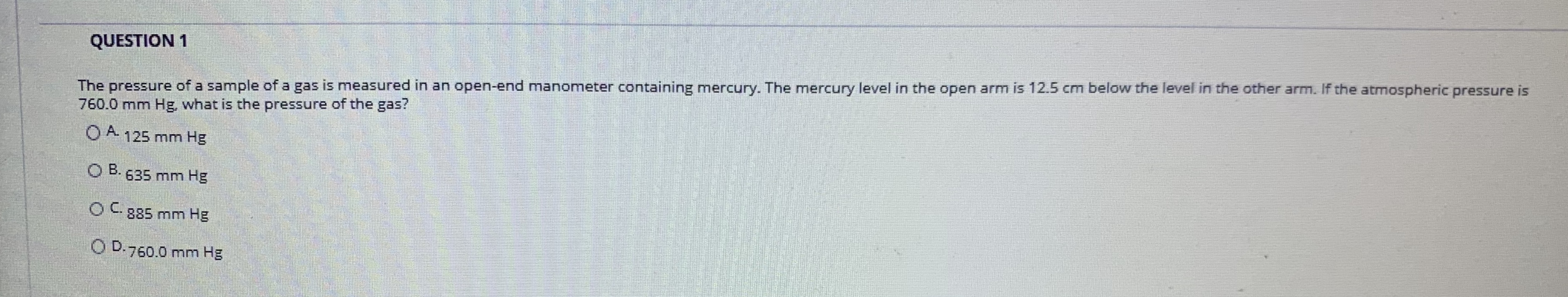 The pressure of a sample of a gas is measured in an open-end manometer containing mercury. The mercury level in the open arm is 12.5 cm below the level in the other arm. If the atmospheric pressure is
760.0 mm Hg, what is the pressure of the gas?
QUESTION 1
O A 125 mm Hg
B. 635 mm Hg
OC885 mm Hg
O D.760.0 mm Hg
