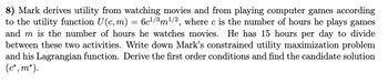 8) Mark derives utility from watching movies and from playing computer games according
to the utility function U(c, m) = 6c¹/3m¹/2, where c is the number of hours he plays games
and m is the number of hours he watches movies. He has 15 hours per day to divide
between these two activities. Write down Mark's constrained utility maximization problem
and his Lagrangian function. Derive the first order conditions and find the candidate solution
(c*, m*).